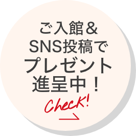 ご入館＆SNS投稿でプレゼント進呈中！ここをcheck！